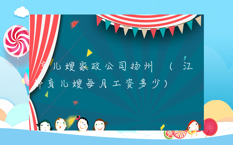 育儿嫂家政公司扬州 (江都育儿嫂每月工资多少)